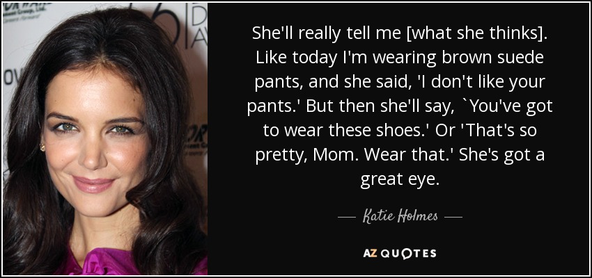 She'll really tell me [what she thinks]. Like today I'm wearing brown suede pants, and she said, 'I don't like your pants.' But then she'll say, `You've got to wear these shoes.' Or 'That's so pretty, Mom. Wear that.' She's got a great eye. - Katie Holmes