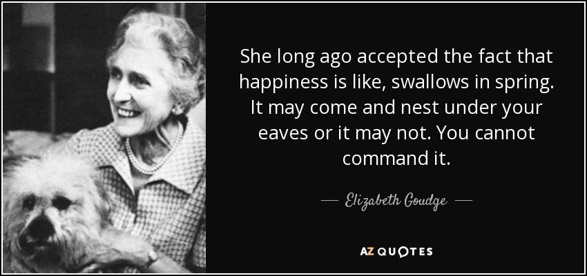 She long ago accepted the fact that happiness is like, swallows in spring. It may come and nest under your eaves or it may not. You cannot command it. - Elizabeth Goudge