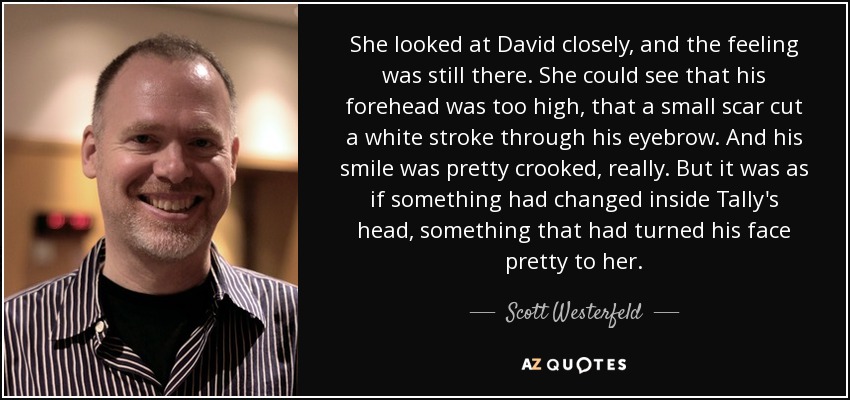 She looked at David closely, and the feeling was still there. She could see that his forehead was too high, that a small scar cut a white stroke through his eyebrow. And his smile was pretty crooked, really. But it was as if something had changed inside Tally's head, something that had turned his face pretty to her. - Scott Westerfeld