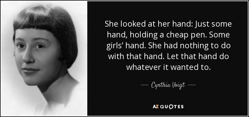 She looked at her hand: Just some hand, holding a cheap pen. Some girls’ hand. She had nothing to do with that hand. Let that hand do whatever it wanted to. - Cynthia Voigt