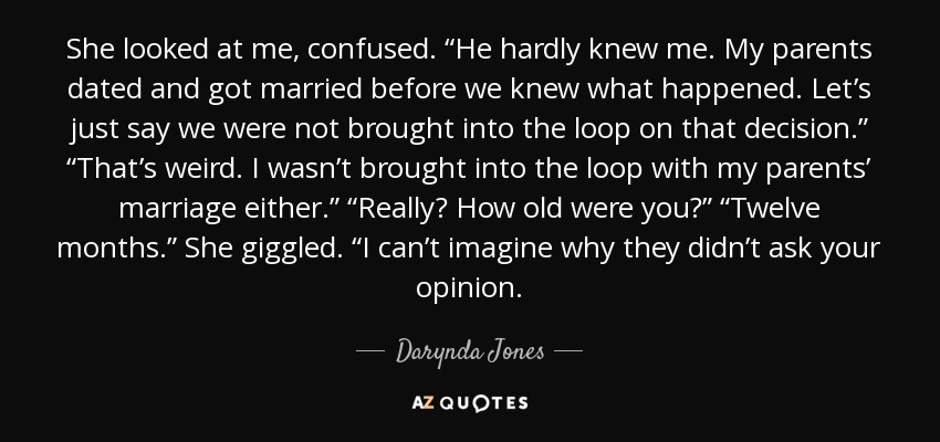 She looked at me, confused. “He hardly knew me. My parents dated and got married before we knew what happened. Let’s just say we were not brought into the loop on that decision.” “That’s weird. I wasn’t brought into the loop with my parents’ marriage either.” “Really? How old were you?” “Twelve months.” She giggled. “I can’t imagine why they didn’t ask your opinion. - Darynda Jones