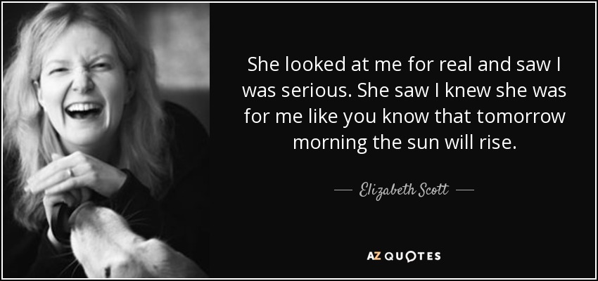 She looked at me for real and saw I was serious. She saw I knew she was for me like you know that tomorrow morning the sun will rise. - Elizabeth Scott