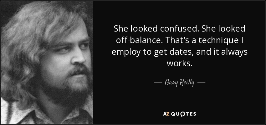 She looked confused. She looked off-balance. That's a technique I employ to get dates, and it always works. - Gary Reilly