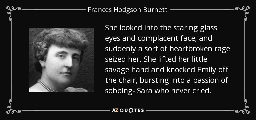 She looked into the staring glass eyes and complacent face, and suddenly a sort of heartbroken rage seized her. She lifted her little savage hand and knocked Emily off the chair, bursting into a passion of sobbing- Sara who never cried. - Frances Hodgson Burnett