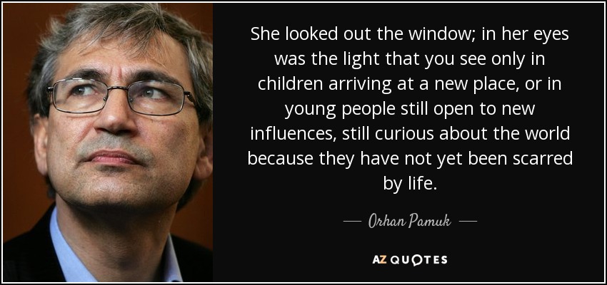 She looked out the window; in her eyes was the light that you see only in children arriving at a new place, or in young people still open to new influences, still curious about the world because they have not yet been scarred by life. - Orhan Pamuk