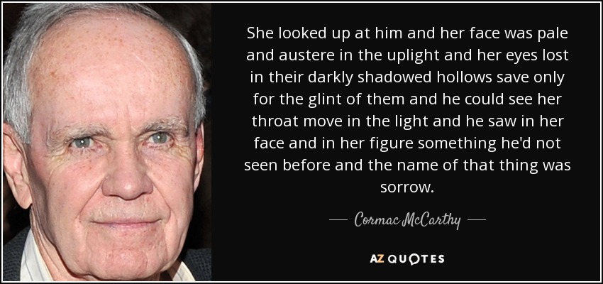 She looked up at him and her face was pale and austere in the uplight and her eyes lost in their darkly shadowed hollows save only for the glint of them and he could see her throat move in the light and he saw in her face and in her figure something he'd not seen before and the name of that thing was sorrow. - Cormac McCarthy