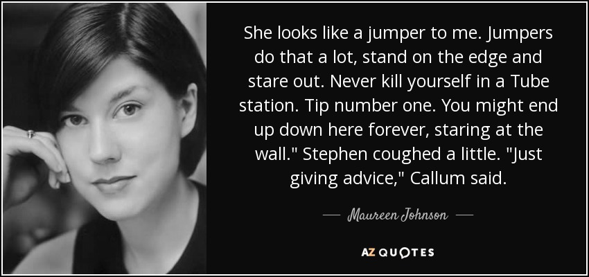She looks like a jumper to me. Jumpers do that a lot, stand on the edge and stare out. Never kill yourself in a Tube station. Tip number one. You might end up down here forever, staring at the wall.