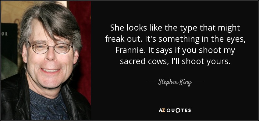 She looks like the type that might freak out. It's something in the eyes, Frannie. It says if you shoot my sacred cows, I'll shoot yours. - Stephen King