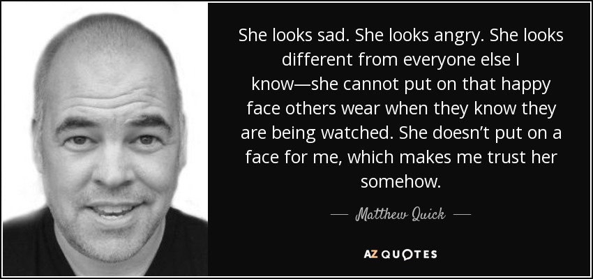 She looks sad. She looks angry. She looks different from everyone else I know—she cannot put on that happy face others wear when they know they are being watched. She doesn’t put on a face for me, which makes me trust her somehow. - Matthew Quick