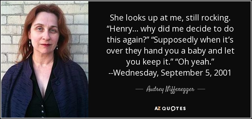 She looks up at me, still rocking. “Henry . . . why did me decide to do this again?” “Supposedly when it’s over they hand you a baby and let you keep it.” “Oh yeah.” --Wednesday, September 5, 2001 - Audrey Niffenegger