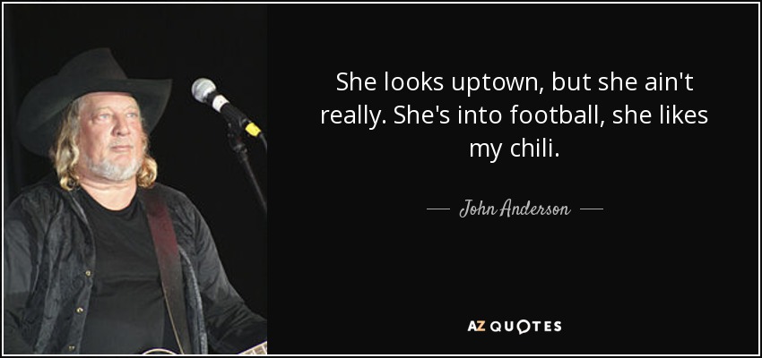 She looks uptown, but she ain't really. She's into football, she likes my chili. - John Anderson