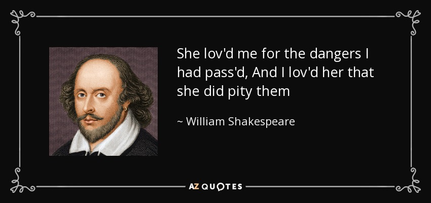 She lov'd me for the dangers I had pass'd, And I lov'd her that she did pity them - William Shakespeare