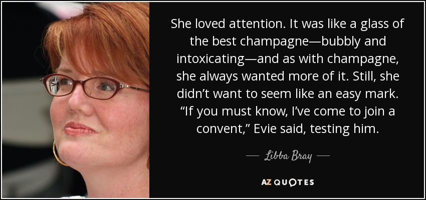 She loved attention. It was like a glass of the best champagne—bubbly and intoxicating—and as with champagne, she always wanted more of it. Still, she didn’t want to seem like an easy mark. “If you must know, I’ve come to join a convent,” Evie said, testing him. - Libba Bray