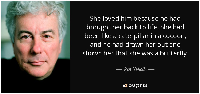 She loved him because he had brought her back to life. She had been like a caterpillar in a cocoon, and he had drawn her out and shown her that she was a butterfly. - Ken Follett