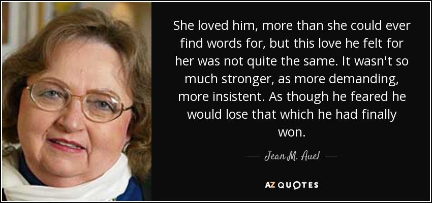 She loved him, more than she could ever find words for, but this love he felt for her was not quite the same. It wasn't so much stronger, as more demanding, more insistent. As though he feared he would lose that which he had finally won. - Jean M. Auel