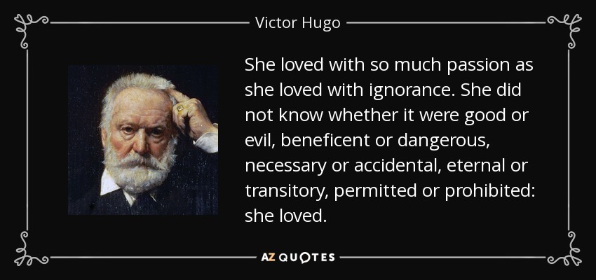 She loved with so much passion as she loved with ignorance. She did not know whether it were good or evil, beneficent or dangerous, necessary or accidental, eternal or transitory, permitted or prohibited: she loved. - Victor Hugo
