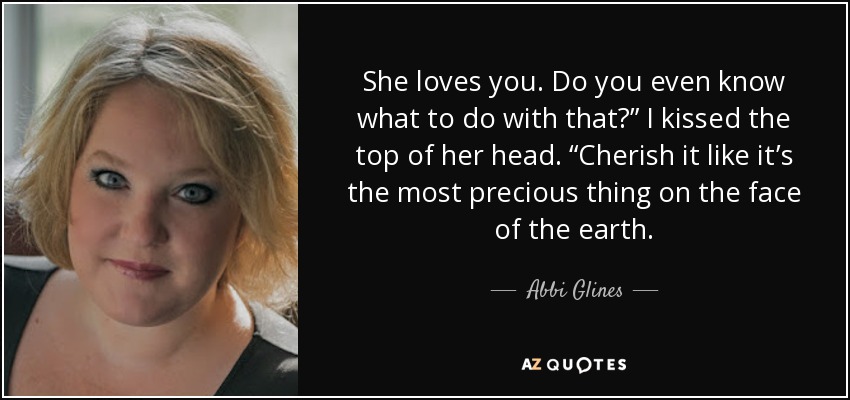 She loves you. Do you even know what to do with that?” I kissed the top of her head. “Cherish it like it’s the most precious thing on the face of the earth. - Abbi Glines
