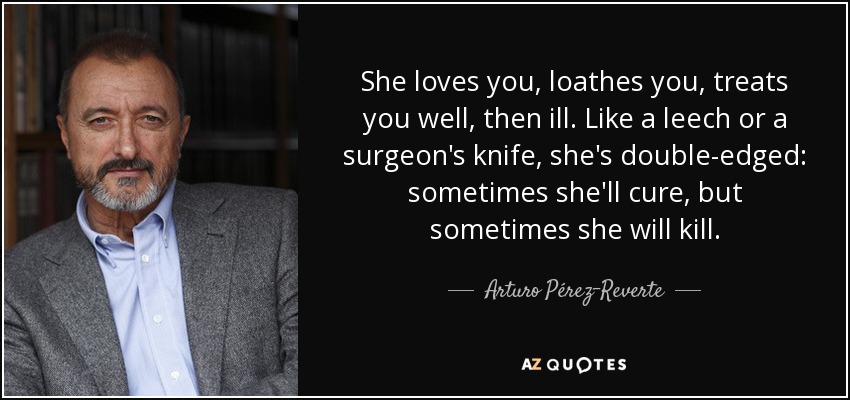 She loves you, loathes you, treats you well, then ill. Like a leech or a surgeon's knife, she's double-edged: sometimes she'll cure, but sometimes she will kill. - Arturo Pérez-Reverte