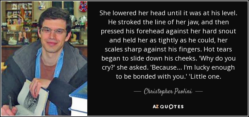 She lowered her head until it was at his level. He stroked the line of her jaw, and then pressed his forehead against her hard snout and held her as tightly as he could, her scales sharp against his fingers. Hot tears began to slide down his cheeks. 'Why do you cry?' she asked. 'Because... I'm lucky enough to be bonded with you.' 'Little one. - Christopher Paolini