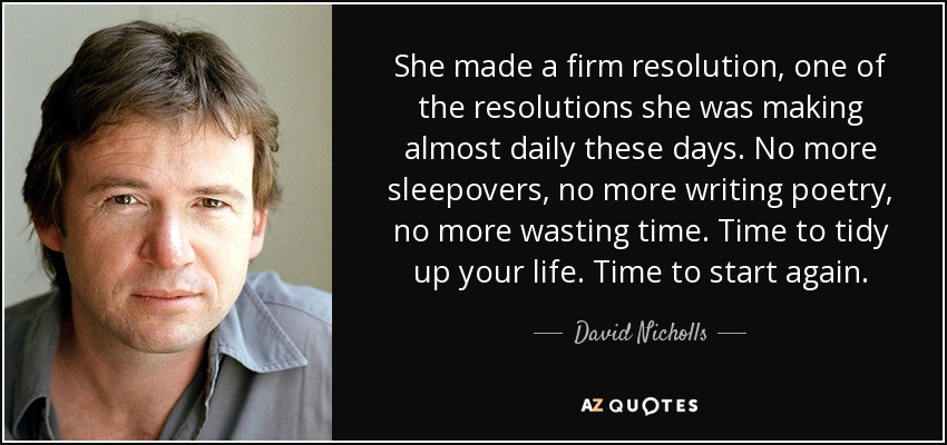 She made a firm resolution, one of the resolutions she was making almost daily these days. No more sleepovers, no more writing poetry, no more wasting time. Time to tidy up your life. Time to start again. - David Nicholls