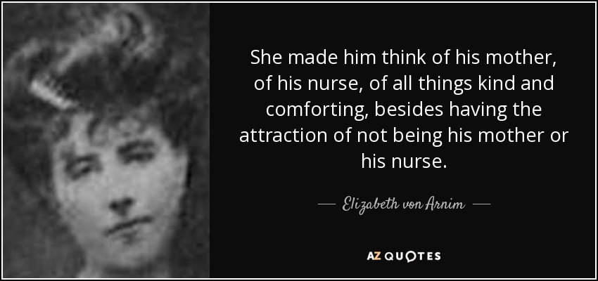 She made him think of his mother, of his nurse, of all things kind and comforting, besides having the attraction of not being his mother or his nurse. - Elizabeth von Arnim