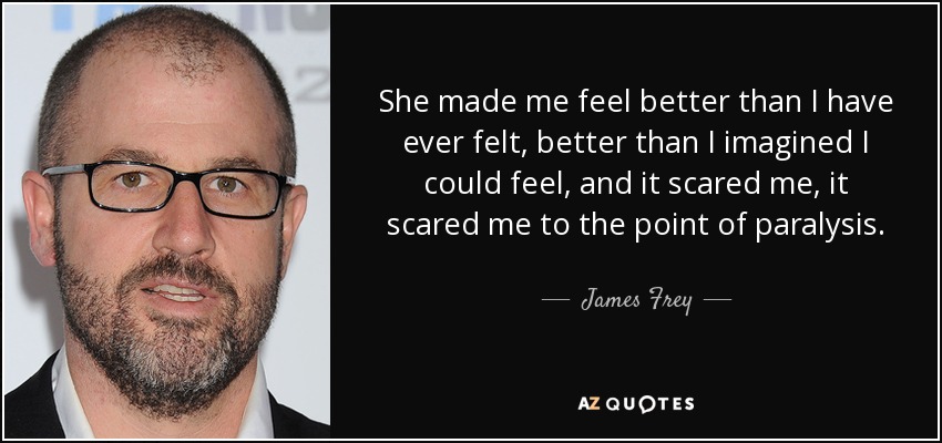 She made me feel better than I have ever felt, better than I imagined I could feel, and it scared me, it scared me to the point of paralysis. - James Frey