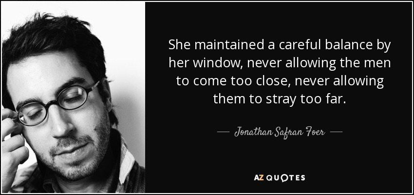 She maintained a careful balance by her window, never allowing the men to come too close, never allowing them to stray too far. - Jonathan Safran Foer