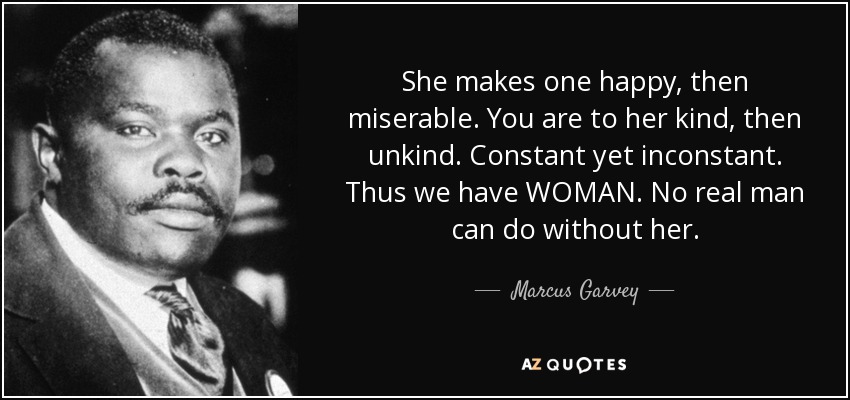 She makes one happy, then miserable. You are to her kind, then unkind. Constant yet inconstant. Thus we have WOMAN. No real man can do without her. - Marcus Garvey