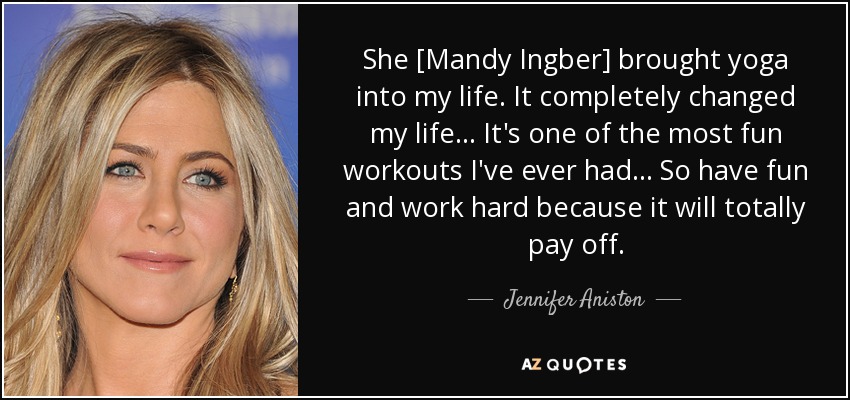 She [Mandy Ingber] brought yoga into my life. It completely changed my life . . . It's one of the most fun workouts I've ever had . . . So have fun and work hard because it will totally pay off. - Jennifer Aniston
