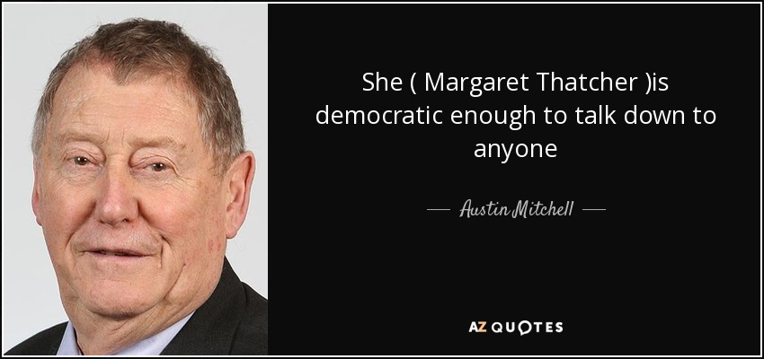 She ( Margaret Thatcher )is democratic enough to talk down to anyone - Austin Mitchell