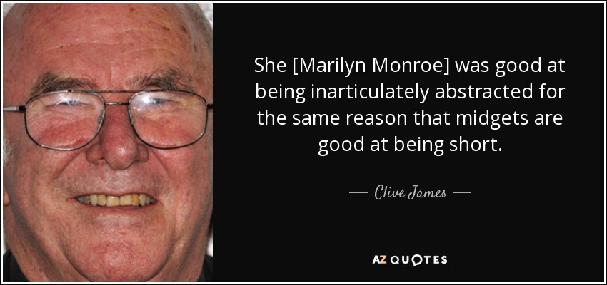 She [Marilyn Monroe] was good at being inarticulately abstracted for the same reason that midgets are good at being short. - Clive James
