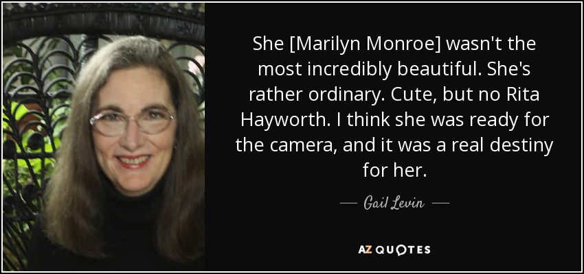 She [Marilyn Monroe] wasn't the most incredibly beautiful. She's rather ordinary. Cute, but no Rita Hayworth. I think she was ready for the camera, and it was a real destiny for her. - Gail Levin