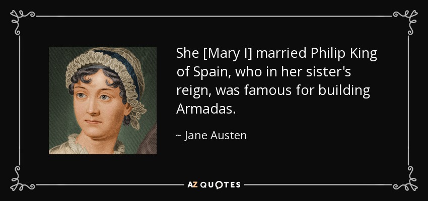 She [Mary I] married Philip King of Spain, who in her sister's reign, was famous for building Armadas. - Jane Austen