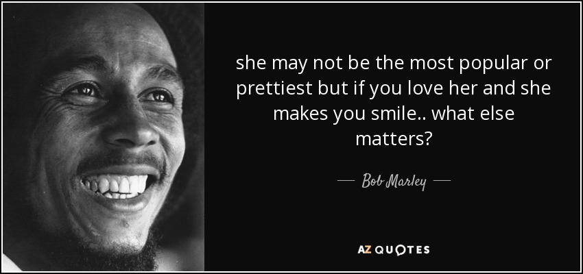 she may not be the most popular or prettiest but if you love her and she makes you smile.. what else matters? - Bob Marley