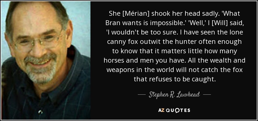 She [Mérian] shook her head sadly. 'What Bran wants is impossible.' 'Well,' I [Will] said, 'I wouldn't be too sure. I have seen the lone canny fox outwit the hunter often enough to know that it matters little how many horses and men you have. All the wealth and weapons in the world will not catch the fox that refuses to be caught. - Stephen R. Lawhead