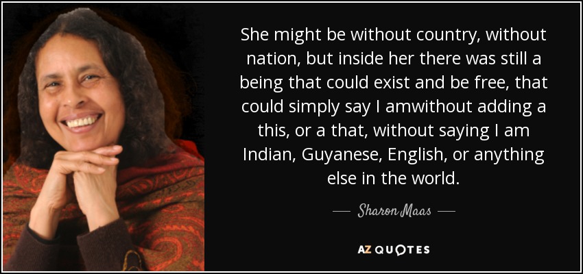 She might be without country, without nation, but inside her there was still a being that could exist and be free, that could simply say I amwithout adding a this, or a that, without saying I am Indian, Guyanese, English, or anything else in the world. - Sharon Maas