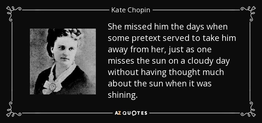 She missed him the days when some pretext served to take him away from her, just as one misses the sun on a cloudy day without having thought much about the sun when it was shining. - Kate Chopin
