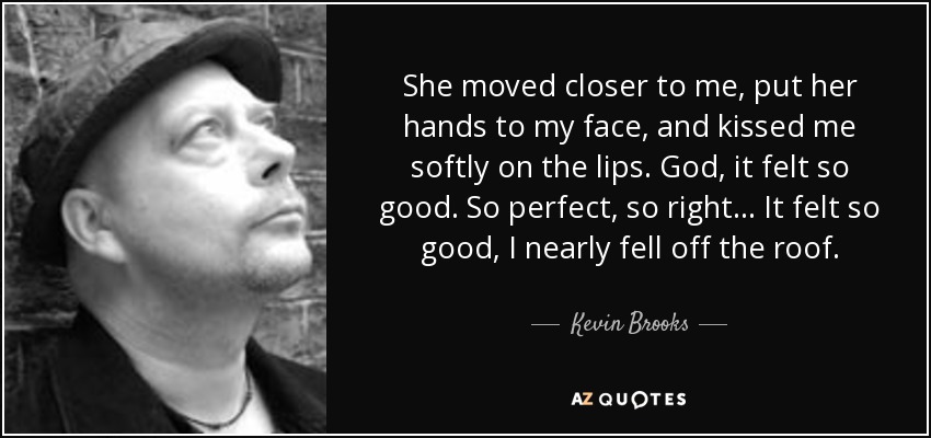 She moved closer to me, put her hands to my face, and kissed me softly on the lips. God, it felt so good. So perfect, so right... It felt so good, I nearly fell off the roof. - Kevin Brooks