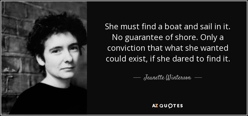 She must find a boat and sail in it. No guarantee of shore. Only a conviction that what she wanted could exist, if she dared to find it. - Jeanette Winterson