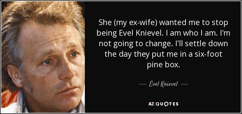 She (my ex-wife) wanted me to stop being Evel Knievel. I am who I am. I'm not going to change. I'll settle down the day they put me in a six-foot pine box. - Evel Knievel