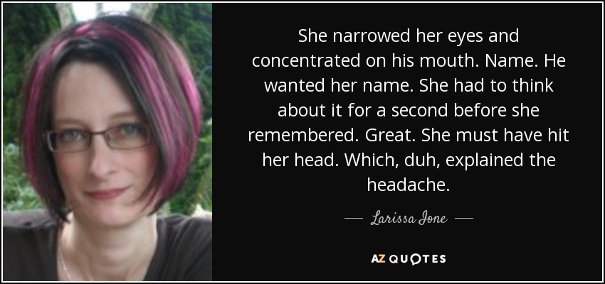 She narrowed her eyes and concentrated on his mouth. Name. He wanted her name. She had to think about it for a second before she remembered. Great. She must have hit her head. Which, duh, explained the headache. - Larissa Ione