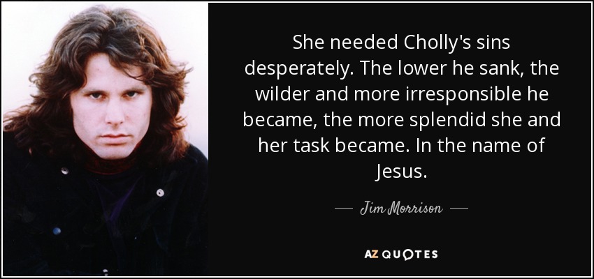 She needed Cholly's sins desperately. The lower he sank, the wilder and more irresponsible he became, the more splendid she and her task became. In the name of Jesus. - Jim Morrison