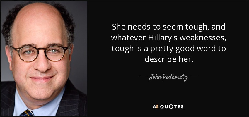 She needs to seem tough, and whatever Hillary's weaknesses, tough is a pretty good word to describe her. - John Podhoretz