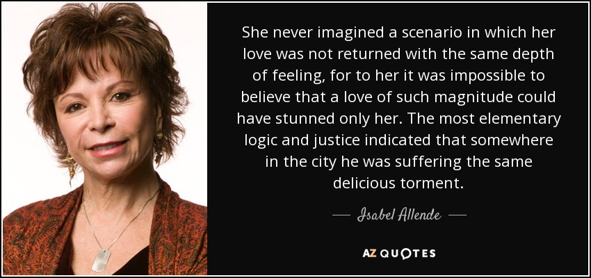 She never imagined a scenario in which her love was not returned with the same depth of feeling, for to her it was impossible to believe that a love of such magnitude could have stunned only her. The most elementary logic and justice indicated that somewhere in the city he was suffering the same delicious torment. - Isabel Allende
