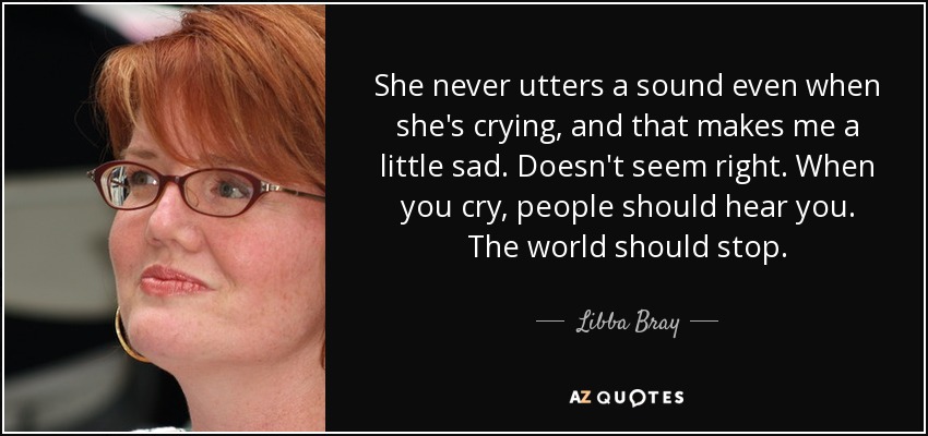 She never utters a sound even when she's crying, and that makes me a little sad. Doesn't seem right. When you cry, people should hear you. The world should stop. - Libba Bray