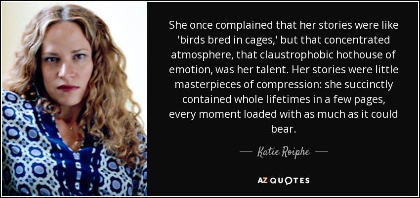She once complained that her stories were like 'birds bred in cages,' but that concentrated atmosphere, that claustrophobic hothouse of emotion, was her talent. Her stories were little masterpieces of compression: she succinctly contained whole lifetimes in a few pages, every moment loaded with as much as it could bear. - Katie Roiphe