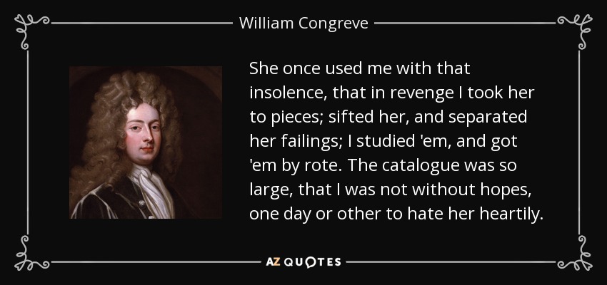 She once used me with that insolence, that in revenge I took her to pieces; sifted her, and separated her failings; I studied 'em, and got 'em by rote. The catalogue was so large, that I was not without hopes, one day or other to hate her heartily. - William Congreve