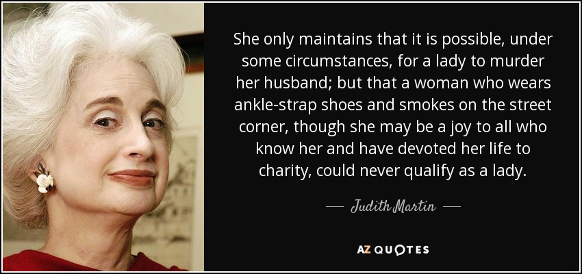 She only maintains that it is possible, under some circumstances, for a lady to murder her husband; but that a woman who wears ankle-strap shoes and smokes on the street corner, though she may be a joy to all who know her and have devoted her life to charity, could never qualify as a lady. - Judith Martin