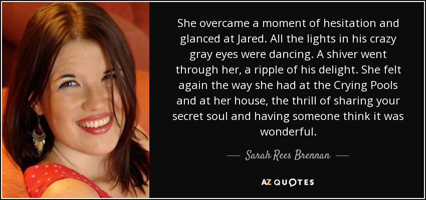 She overcame a moment of hesitation and glanced at Jared. All the lights in his crazy gray eyes were dancing. A shiver went through her, a ripple of his delight. She felt again the way she had at the Crying Pools and at her house, the thrill of sharing your secret soul and having someone think it was wonderful. - Sarah Rees Brennan