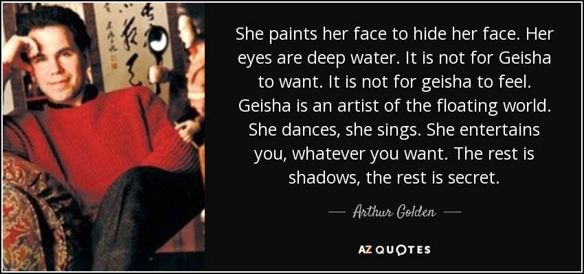 She paints her face to hide her face. Her eyes are deep water. It is not for Geisha to want. It is not for geisha to feel. Geisha is an artist of the floating world. She dances, she sings. She entertains you, whatever you want. The rest is shadows, the rest is secret. - Arthur Golden